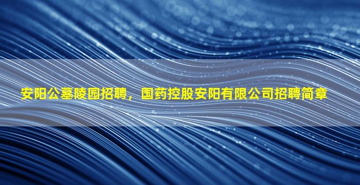 安阳公墓陵园招聘，国药控股安阳有限公司招聘简章
