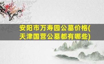 安阳市万寿园公墓价格(天津国营公墓都有哪些)