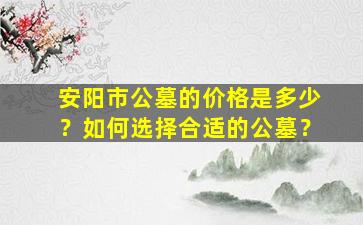 安阳市公墓的价格是多少？如何选择合适的公墓？