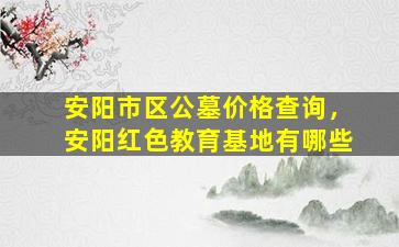 安阳市区公墓价格查询，安阳红色教育基地有哪些