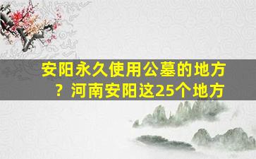 安阳永久使用公墓的地方？河南安阳这25个地方