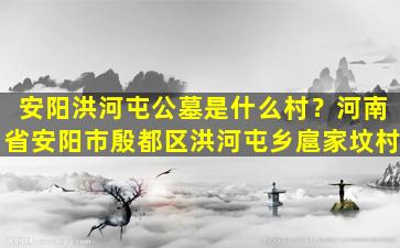 安阳洪河屯公墓是什么村？河南省安阳市殷都区洪河屯乡扈家坟村