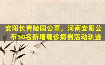 安阳长青陵园公墓，河南安阳公布50名新增确诊病例活动轨迹