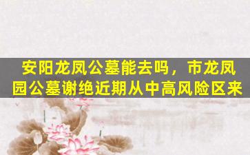 安阳龙凤公墓能去吗，市龙凤园公墓谢绝近期从中高风险区来
