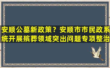 安顺公墓新政策？安顺市市民政系统开展殡葬领域突出问题专项整治