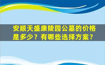 安顺天盛康陵园公墓的价格是多少？有哪些选择方案？