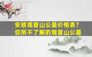 安顺观音山公墓价格表？你所不了解的观音山公墓