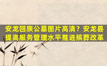 安龙回族公墓图片高清？安龙县提高服务管理水平推进殡葬改革
