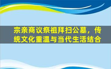 宗亲商议祭祖拜扫公墓，传统文化重温与当代生活结合