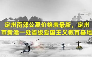 定州南郊公墓价格表最新，定州市新添一处省级爱国主义教育基地