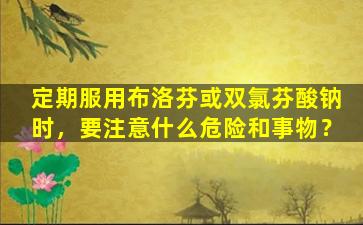 定期服用布洛芬或双氯芬酸钠时，要注意什么危险和事物？