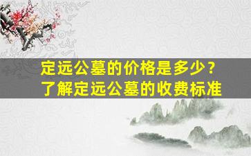 定远公墓的价格是多少？了解定远公墓的收费标准