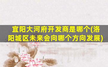 宜阳大河府开发商是哪个(洛阳城区未来会向哪个方向发展)