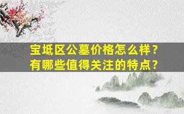 宝坻区公墓价格怎么样？有哪些值得关注的特点？