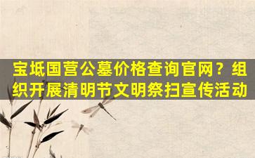 宝坻国营公墓价格查询官网？组织开展清明节文明祭扫宣传活动