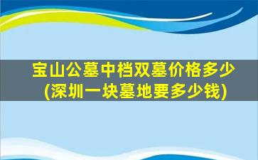 宝山公墓中档双墓价格多少(深圳一块墓地要多少钱)