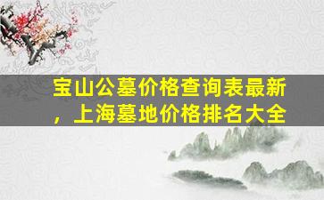 宝山公墓价格查询表最新，上海墓地价格排名大全