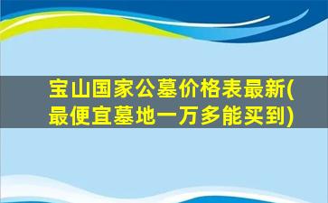 宝山国家公墓价格表最新(最便宜墓地一万多能买到)