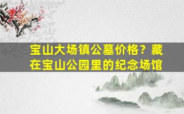 宝山大场镇公墓价格？藏在宝山公园里的纪念场馆