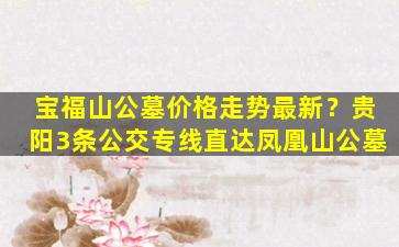宝福山公墓价格走势最新？贵阳3条公交专线直达凤凰山公墓