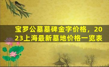宝罗公墓墓碑金字价格，2023上海最新墓地价格一览表