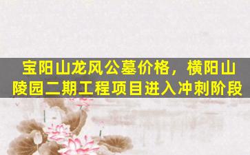 宝阳山龙风公墓价格，横阳山陵园二期工程项目进入冲刺阶段