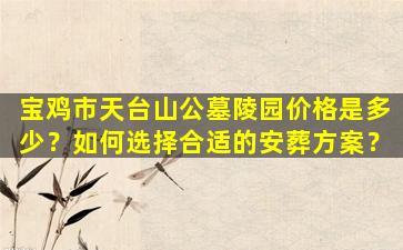 宝鸡市天台山公墓陵园价格是多少？如何选择合适的安葬方案？
