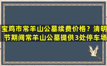 宝鸡市常羊山公墓续费价格？清明节期间常羊山公墓提供3处停车场
