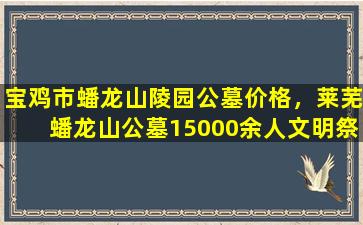 宝鸡市蟠龙山陵园公墓价格，莱芜蟠龙山公墓15000余人文明祭扫