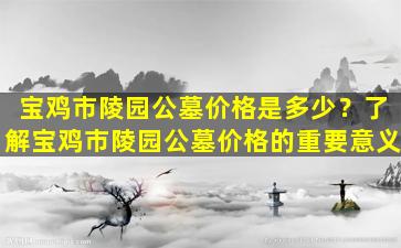 宝鸡市陵园公墓价格是多少？了解宝鸡市陵园公墓价格的重要意义