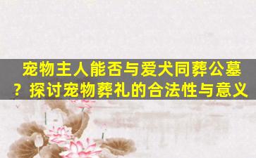 宠物主人能否与爱犬同葬公墓？探讨宠物葬礼的合法性与意义