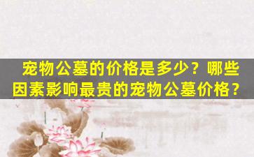 宠物公墓的价格是多少？哪些因素影响最贵的宠物公墓价格？