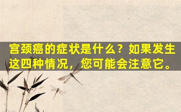 宫颈癌的症状是什么？如果发生这四种情况，您可能会注意它。