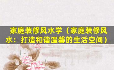 家庭装修风水学（家庭装修风水：打造和谐温馨的生活空间）