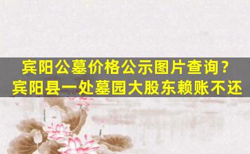 宾阳公墓价格公示图片查询？宾阳县一处墓园大股东赖账不还