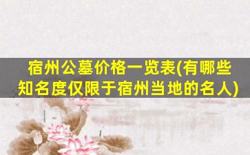 宿州公墓价格一览表(有哪些知名度仅限于宿州当地的名人)