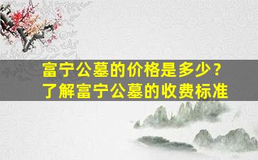 富宁公墓的价格是多少？了解富宁公墓的收费标准