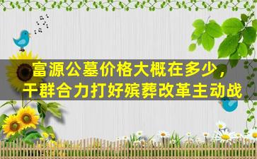 富源公墓价格大概在多少，干群合力打好殡葬改革主动战