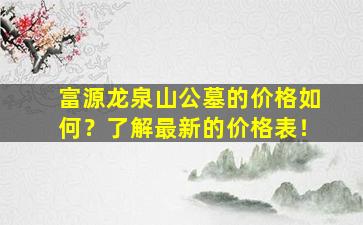 富源龙泉山公墓的价格如何？了解最新的价格表！
