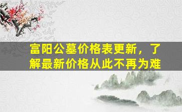 富阳公墓价格表更新，了解最新价格从此不再为难