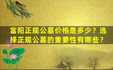 富阳正规公墓价格是多少？选择正规公墓的重要性有哪些？