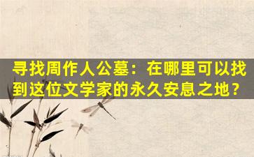 寻找周作人公墓：在哪里可以找到这位文学家的永久安息之地？