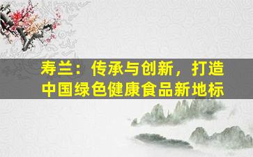 寿兰：传承与创新，打造中国绿色健康食品新地标
