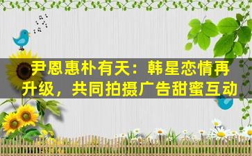 尹恩惠朴有天：韩星恋情再升级，共同拍摄广告甜蜜互动