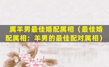 属羊男最佳婚配属相（最佳婚配属相：羊男的最佳配对属相）