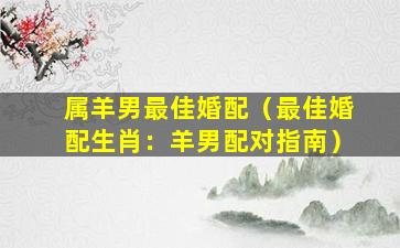 属羊男最佳婚配（最佳婚配生肖：羊男配对指南）