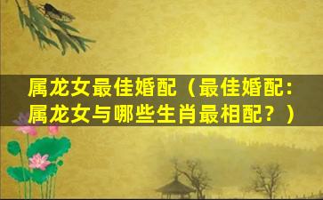 属龙女最佳婚配（最佳婚配：属龙女与哪些生肖最相配？）