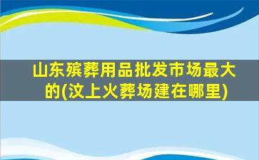 山东殡葬用品批发市场最大的(汶上火葬场建在哪里)