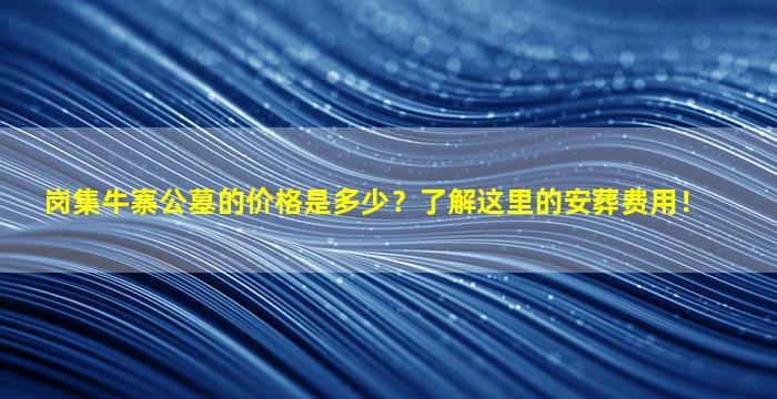 岗集牛寨公墓的价格是多少？了解这里的安葬费用！