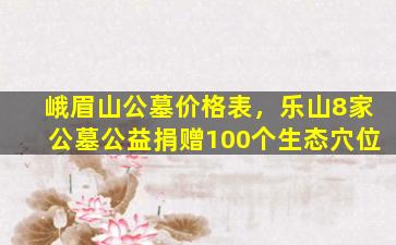 峨眉山公墓价格表，乐山8家公墓公益捐赠100个生态穴位